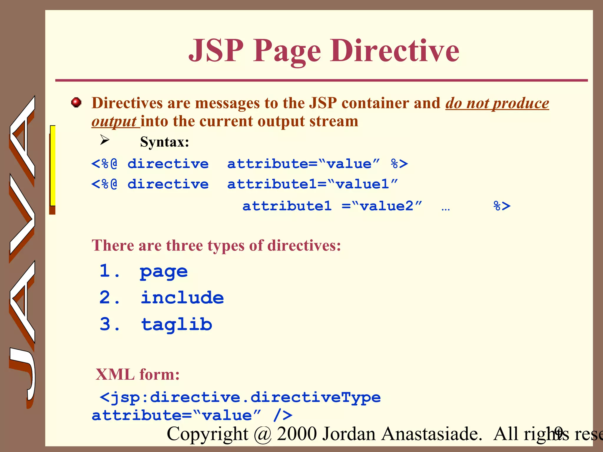 Copyright @ 2000 Jordan Anastasiade. All rights rese19
JSP Page Directive
Directives are messages to the JSP container and do not produce
output into the current output stream
 Syntax:
<%@ directive attribute=“value” %>
<%@ directive attribute1=“value1”
attribute1 =“value2” … %>
There are three types of directives:
1. page
2. include
3. taglib
XML form:
<jsp:directive.directiveType
attribute=“value” />
 