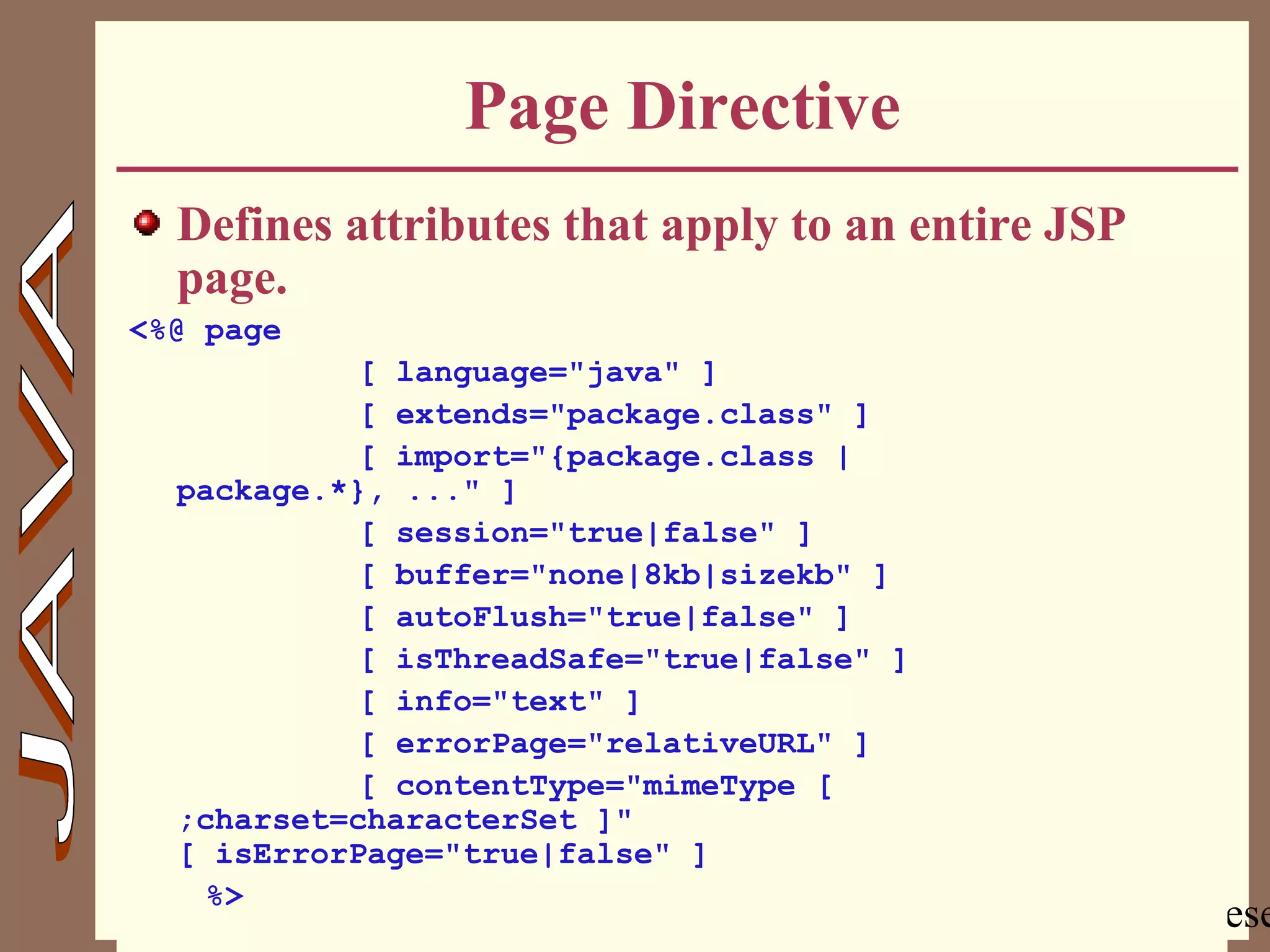 Copyright @ 2000 Jordan Anastasiade. All rights rese20
Page Directive
Defines attributes that apply to an entire JSP
page.
<%@ page
[ language="java" ]
[ extends="package.class" ]
[ import="{package.class |
package.*}, ..." ]
[ session="true|false" ]
[ buffer="none|8kb|sizekb" ]
[ autoFlush="true|false" ]
[ isThreadSafe="true|false" ]
[ info="text" ]
[ errorPage="relativeURL" ]
[ contentType="mimeType [
;charset=characterSet ]"
[ isErrorPage="true|false" ]
%>
 