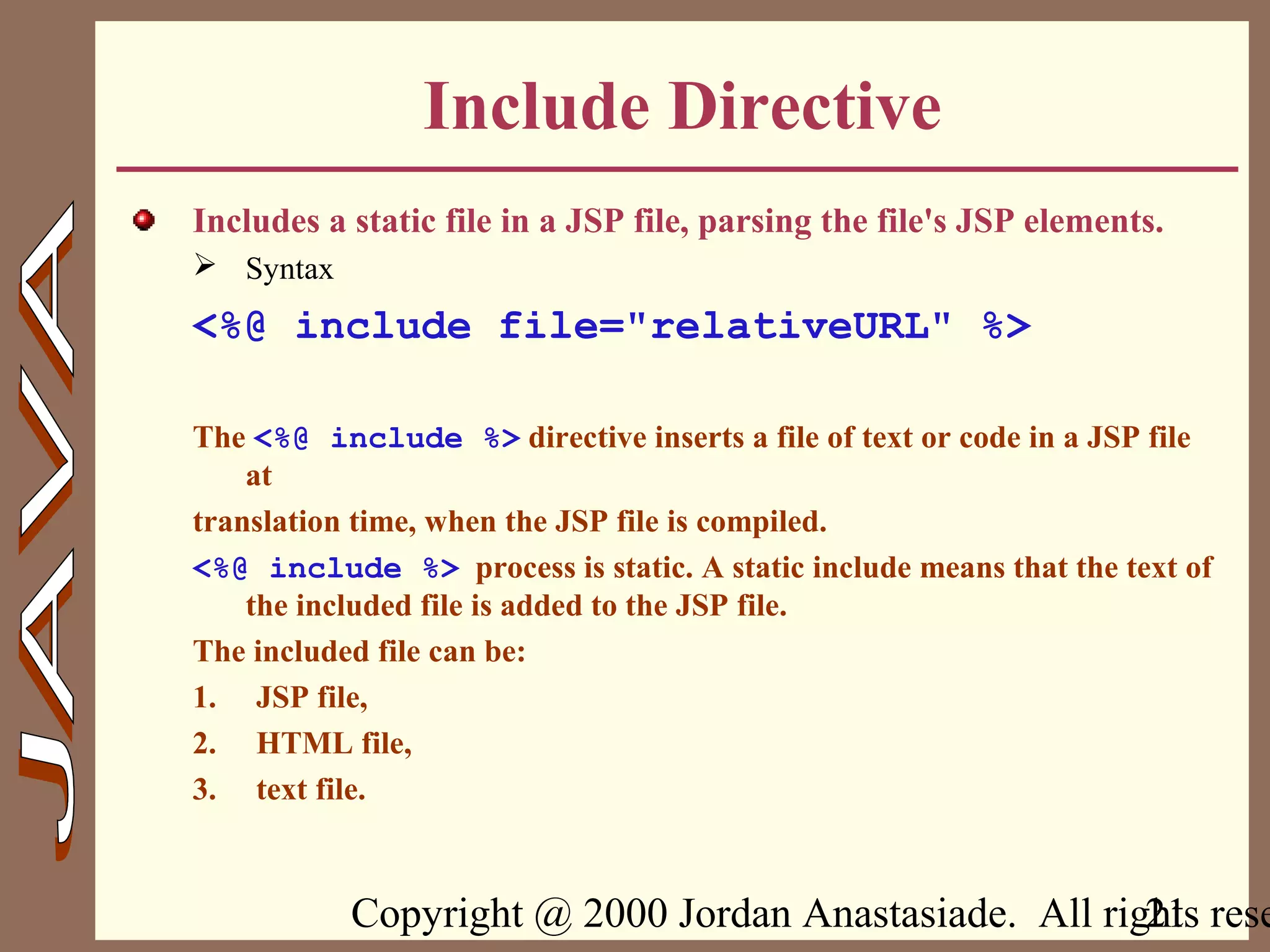 Copyright @ 2000 Jordan Anastasiade. All rights rese21
Include Directive
Includes a static file in a JSP file, parsing the file's JSP elements.
 Syntax
<%@ include file="relativeURL" %>
The <%@ include %> directive inserts a file of text or code in a JSP file
at
translation time, when the JSP file is compiled.
<%@ include %> process is static. A static include means that the text of
the included file is added to the JSP file.
The included file can be:
1. JSP file,
2. HTML file,
3. text file.
 