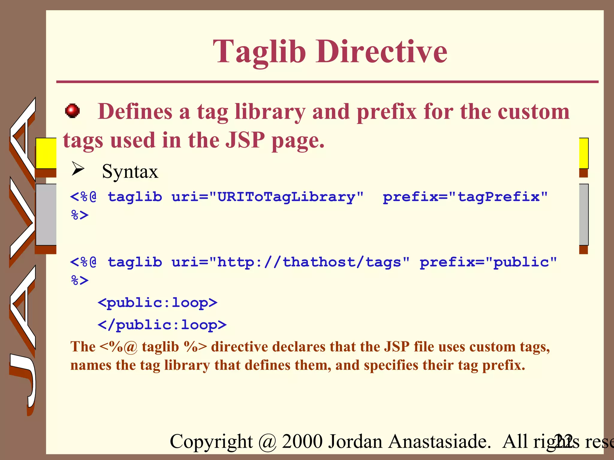Copyright @ 2000 Jordan Anastasiade. All rights rese22
Taglib Directive
Defines a tag library and prefix for the custom
tags used in the JSP page.
 Syntax
<%@ taglib uri="URIToTagLibrary" prefix="tagPrefix"
%>
<%@ taglib uri="http://thathost/tags" prefix="public"
%>
<public:loop>
</public:loop>
The <%@ taglib %> directive declares that the JSP file uses custom tags,
names the tag library that defines them, and specifies their tag prefix.
 