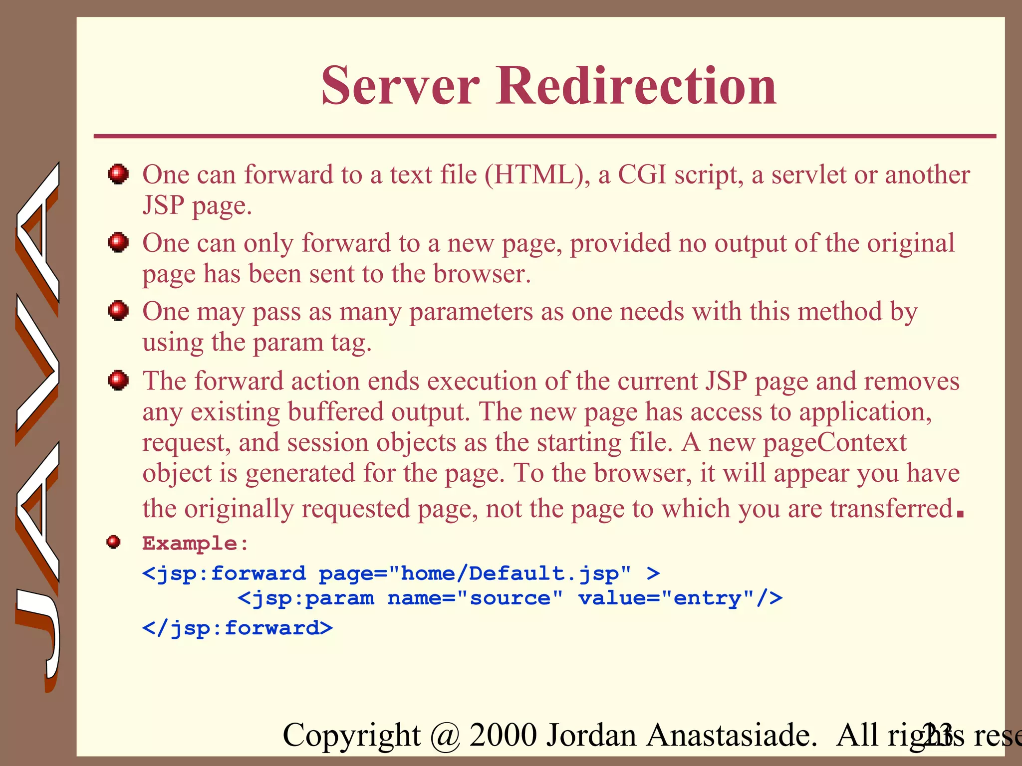 Copyright @ 2000 Jordan Anastasiade. All rights rese23
Server Redirection
One can forward to a text file (HTML), a CGI script, a servlet or another
JSP page.
One can only forward to a new page, provided no output of the original
page has been sent to the browser.
One may pass as many parameters as one needs with this method by
using the param tag.
The forward action ends execution of the current JSP page and removes
any existing buffered output. The new page has access to application,
request, and session objects as the starting file. A new pageContext
object is generated for the page. To the browser, it will appear you have
the originally requested page, not the page to which you are transferred.
Example:
<jsp:forward page="home/Default.jsp" >
<jsp:param name="source" value="entry"/>
</jsp:forward>
 