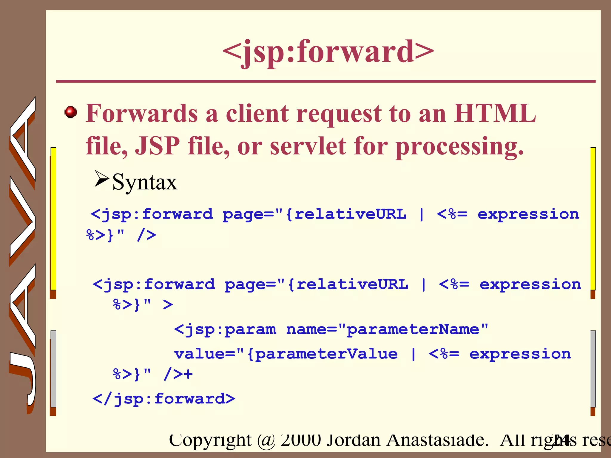 Copyright @ 2000 Jordan Anastasiade. All rights rese24
<jsp:forward>
Forwards a client request to an HTML
file, JSP file, or servlet for processing.
Syntax
<jsp:forward page="{relativeURL | <%= expression
%>}" />
<jsp:forward page="{relativeURL | <%= expression
%>}" >
<jsp:param name="parameterName"
value="{parameterValue | <%= expression
%>}" />+
</jsp:forward>
 
