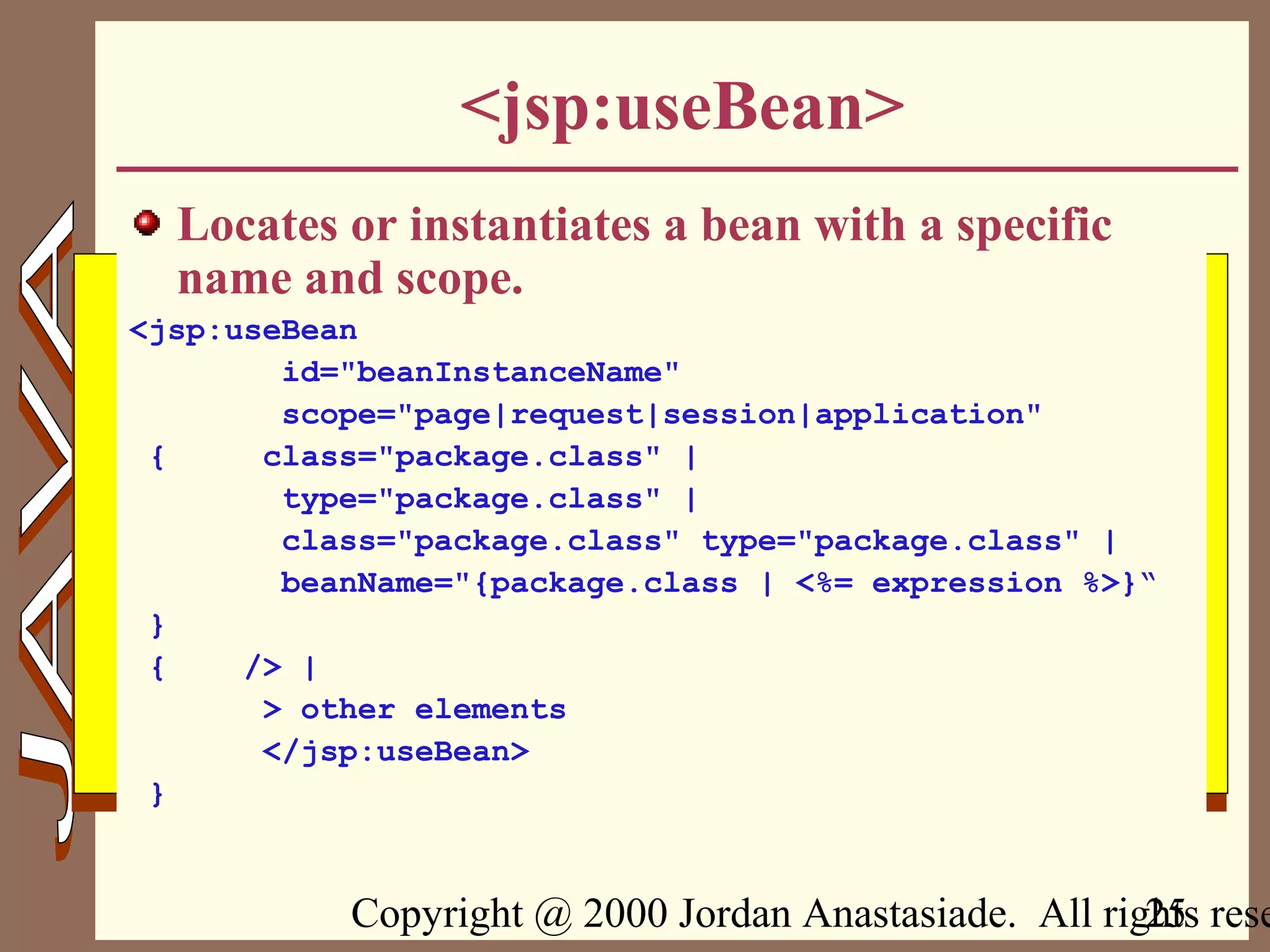 Copyright @ 2000 Jordan Anastasiade. All rights rese25
<jsp:useBean>
Locates or instantiates a bean with a specific
name and scope.
<jsp:useBean
id="beanInstanceName"
scope="page|request|session|application"
{ class="package.class" |
type="package.class" |
class="package.class" type="package.class" |
beanName="{package.class | <%= expression %>}“
}
{ /> |
> other elements
</jsp:useBean>
}
 
