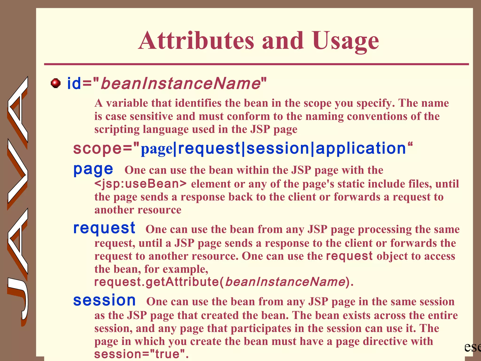 Copyright @ 2000 Jordan Anastasiade. All rights rese26
Attributes and Usage
id="beanInstanceName"
A variable that identifies the bean in the scope you specify. The name
is case sensitive and must conform to the naming conventions of the
scripting language used in the JSP page
scope="page|request|session|application“
page One can use the bean within the JSP page with the
<jsp:useBean> element or any of the page's static include files, until
the page sends a response back to the client or forwards a request to
another resource
request One can use the bean from any JSP page processing the same
request, until a JSP page sends a response to the client or forwards the
request to another resource. One can use the request object to access
the bean, for example,
request.getAttribute(beanInstanceName).
session One can use the bean from any JSP page in the same session
as the JSP page that created the bean. The bean exists across the entire
session, and any page that participates in the session can use it. The
page in which you create the bean must have a page directive with
session="true".
 