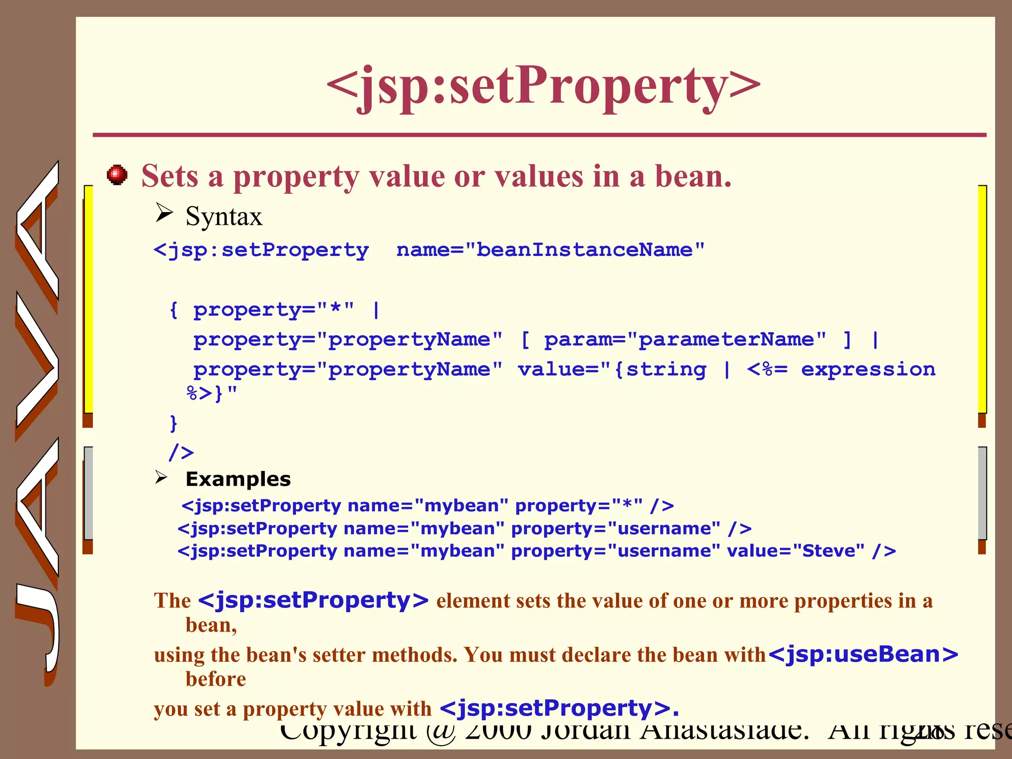 Copyright @ 2000 Jordan Anastasiade. All rights rese28
<jsp:setProperty>
Sets a property value or values in a bean.
 Syntax
<jsp:setProperty name="beanInstanceName"
{ property="*" |
property="propertyName" [ param="parameterName" ] |
property="propertyName" value="{string | <%= expression
%>}"
}
/>
 Examples
<jsp:setProperty name="mybean" property="*" />
<jsp:setProperty name="mybean" property="username" />
<jsp:setProperty name="mybean" property="username" value="Steve" />
The <jsp:setProperty> element sets the value of one or more properties in a
bean,
using the bean's setter methods. You must declare the bean with<jsp:useBean>
before
you set a property value with <jsp:setProperty>.
 