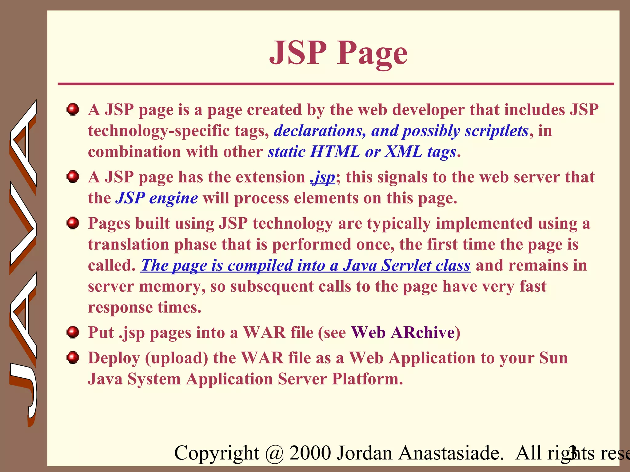 Copyright @ 2000 Jordan Anastasiade. All rights rese3
JSP Page
A JSP page is a page created by the web developer that includes JSP
technology-specific tags, declarations, and possibly scriptlets, in
combination with other static HTML or XML tags.
A JSP page has the extension .jsp; this signals to the web server that
the JSP engine will process elements on this page.
Pages built using JSP technology are typically implemented using a
translation phase that is performed once, the first time the page is
called. The page is compiled into a Java Servlet class and remains in
server memory, so subsequent calls to the page have very fast
response times.
Put .jsp pages into a WAR file (see Web ARchive)
Deploy (upload) the WAR file as a Web Application to your Sun
Java System Application Server Platform.
 