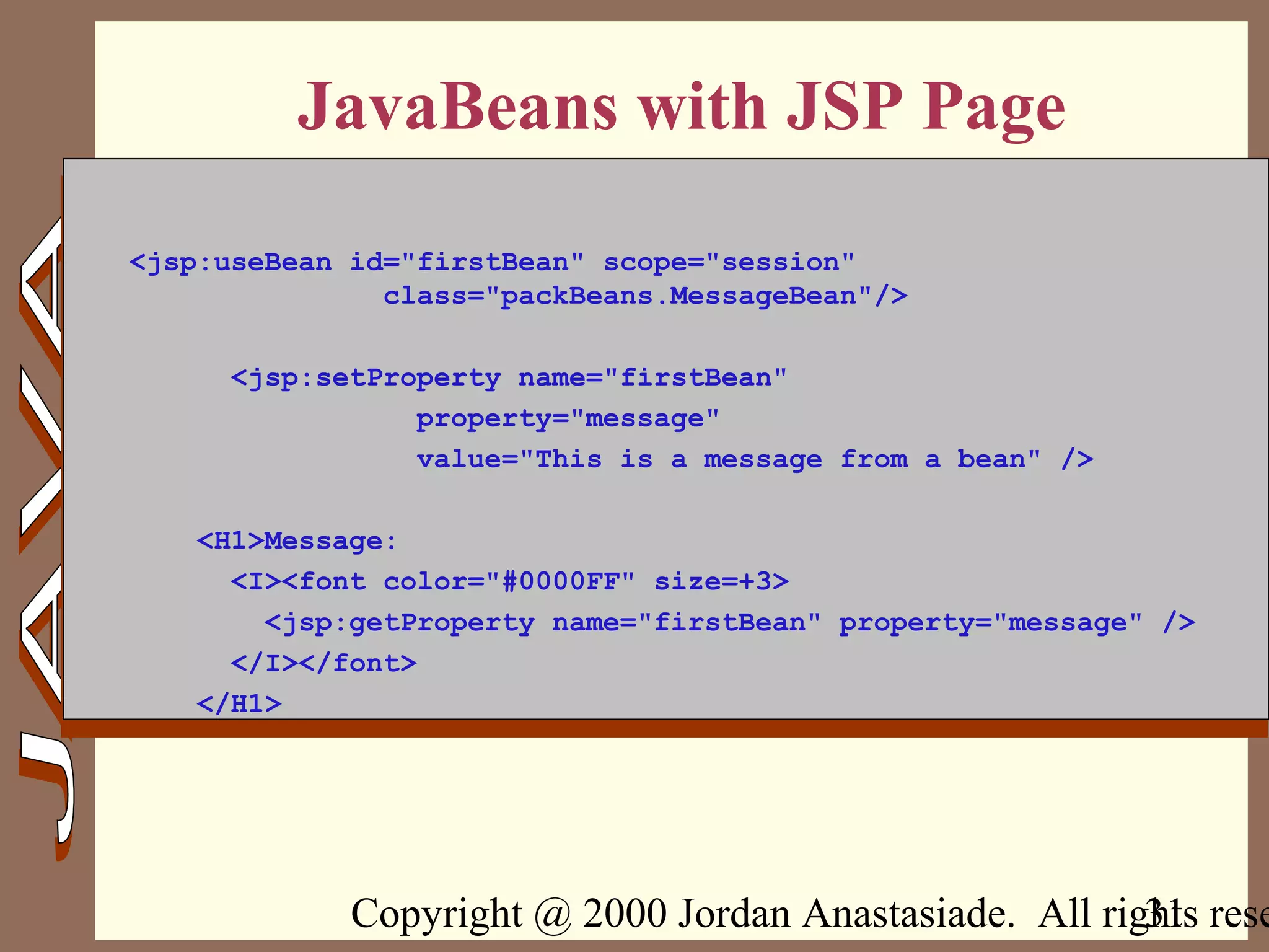 Copyright @ 2000 Jordan Anastasiade. All rights rese31
JavaBeans with JSP Page
<jsp:useBean id="firstBean" scope="session"
class="packBeans.MessageBean"/>
<jsp:setProperty name="firstBean"
property="message"
value="This is a message from a bean" />
<H1>Message:
<I><font color="#0000FF" size=+3>
<jsp:getProperty name="firstBean" property="message" />
</I></font>
</H1>
 