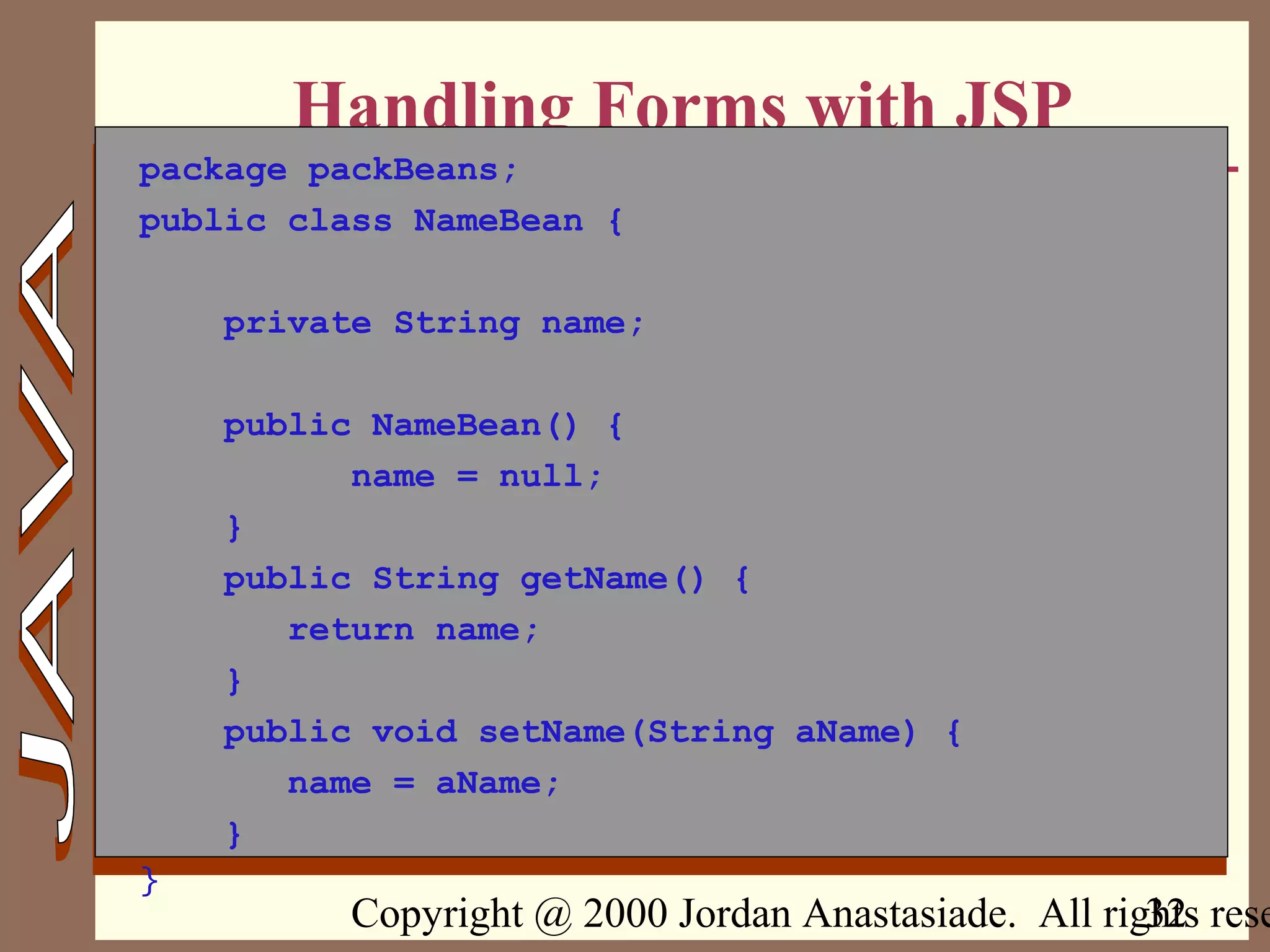 Copyright @ 2000 Jordan Anastasiade. All rights rese32
Handling Forms with JSP
package packBeans;
public class NameBean {
private String name;
public NameBean() {
name = null;
}
public String getName() {
return name;
}
public void setName(String aName) {
name = aName;
}
}
 