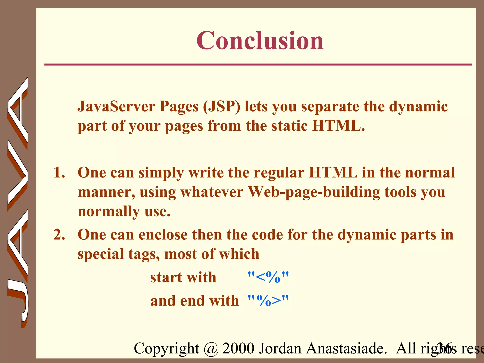 Copyright @ 2000 Jordan Anastasiade. All rights rese36
Conclusion
JavaServer Pages (JSP) lets you separate the dynamic
part of your pages from the static HTML.
1. One can simply write the regular HTML in the normal
manner, using whatever Web-page-building tools you
normally use.
2. One can enclose then the code for the dynamic parts in
special tags, most of which
start with "<%"
and end with "%>"
 