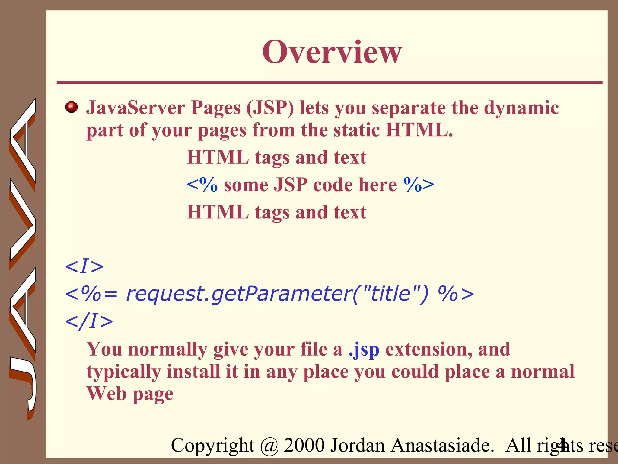Copyright @ 2000 Jordan Anastasiade. All rights rese4
Overview
JavaServer Pages (JSP) lets you separate the dynamic
part of your pages from the static HTML.
HTML tags and text
<% some JSP code here %>
HTML tags and text
<I>
<%= request.getParameter("title") %>
</I>
You normally give your file a .jsp extension, and
typically install it in any place you could place a normal
Web page
 