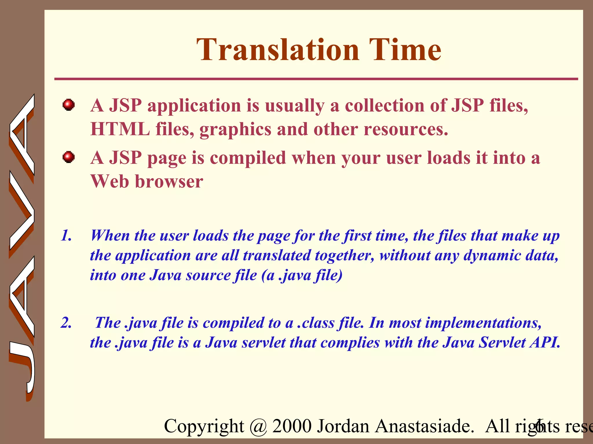 Copyright @ 2000 Jordan Anastasiade. All rights rese6
Translation Time
A JSP application is usually a collection of JSP files,
HTML files, graphics and other resources.
A JSP page is compiled when your user loads it into a
Web browser
1. When the user loads the page for the first time, the files that make up
the application are all translated together, without any dynamic data,
into one Java source file (a .java file)
2. The .java file is compiled to a .class file. In most implementations,
the .java file is a Java servlet that complies with the Java Servlet API.
 