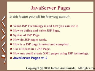 Copyright @ 2000 Jordan Anastasiade. All rights rese1
JavaServer Pages
In this lesson you will be learning about:
What JSP Technology is and how you can use it.
How to define and write JSP Page.
Syntax of JSP Page.
How do JSP pages work.
How is a JSP page invoked and compiled.
Use of Beans in a JSP Page.
How one could create XML pages using JSP technology.
JavaServer Pages v1.2
 