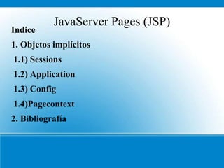JavaServer Pages (JSP)
Indice
1. Objetos implícitos
1.1) Sessions
1.2) Application
1.3) Config
1.4)Pagecontext
2. Bibliografía
 