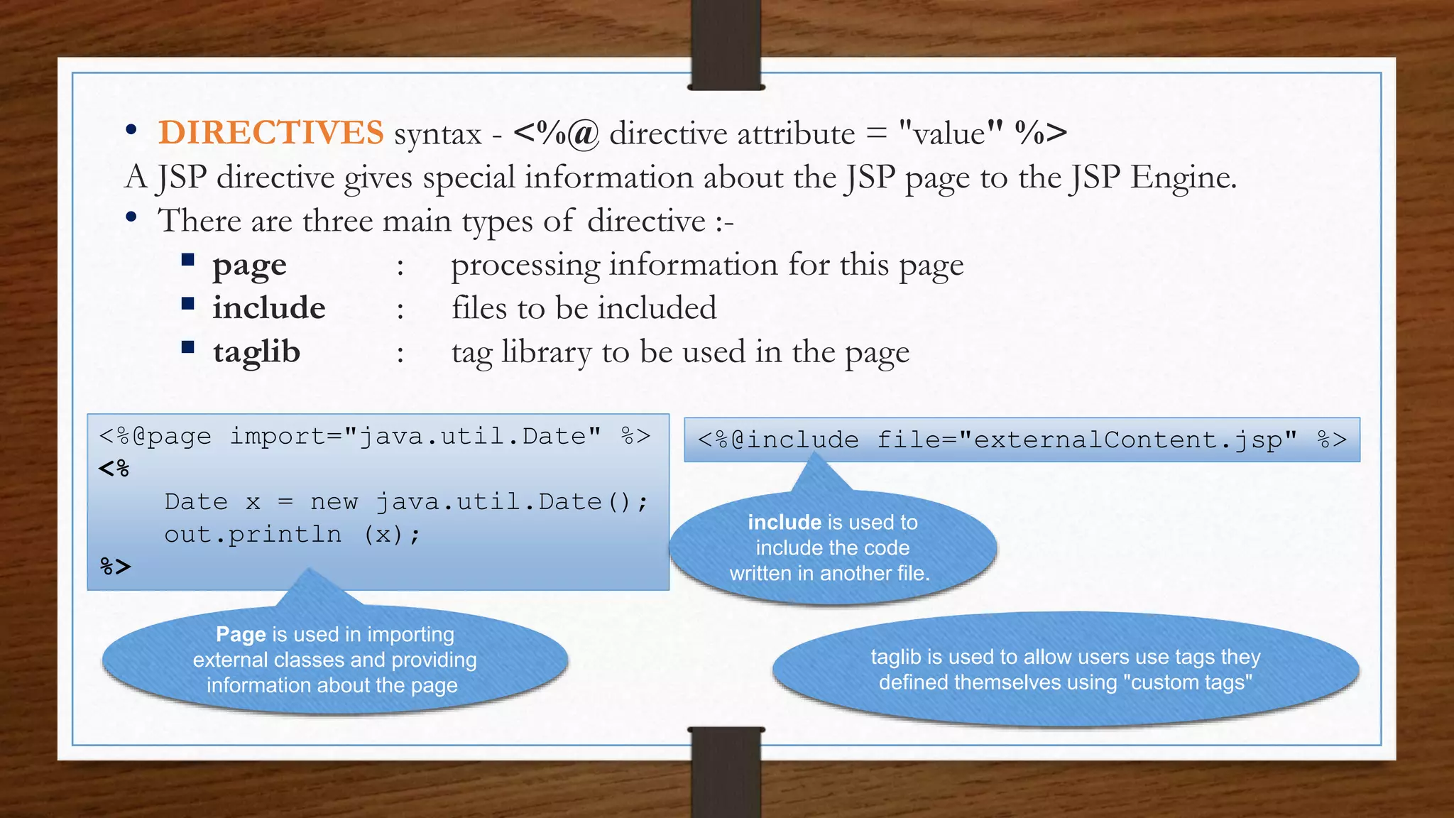 • DIRECTIVES syntax - <%@ directive attribute = "value" %>
A JSP directive gives special information about the JSP page to the JSP Engine.
• There are three main types of directive :-
 page : processing information for this page
 include : files to be included
 taglib : tag library to be used in the page
<%@page import="java.util.Date" %>
<%
Date x = new java.util.Date();
out.println (x);
%>
Page is used in importing
external classes and providing
information about the page
<%@include file="externalContent.jsp" %>
include is used to
include the code
written in another file.
taglib is used to allow users use tags they
defined themselves using "custom tags"
 