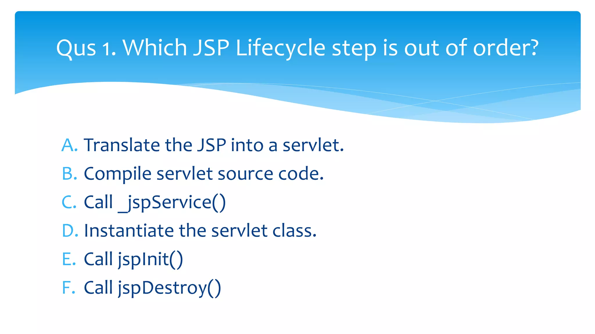 A. Translate the JSP into a servlet.
B. Compile servlet source code.
C. Call _jspService()
D. Instantiate the servlet class.
E. Call jspInit()
F. Call jspDestroy()
Qus 1. Which JSP Lifecycle step is out of order?
 