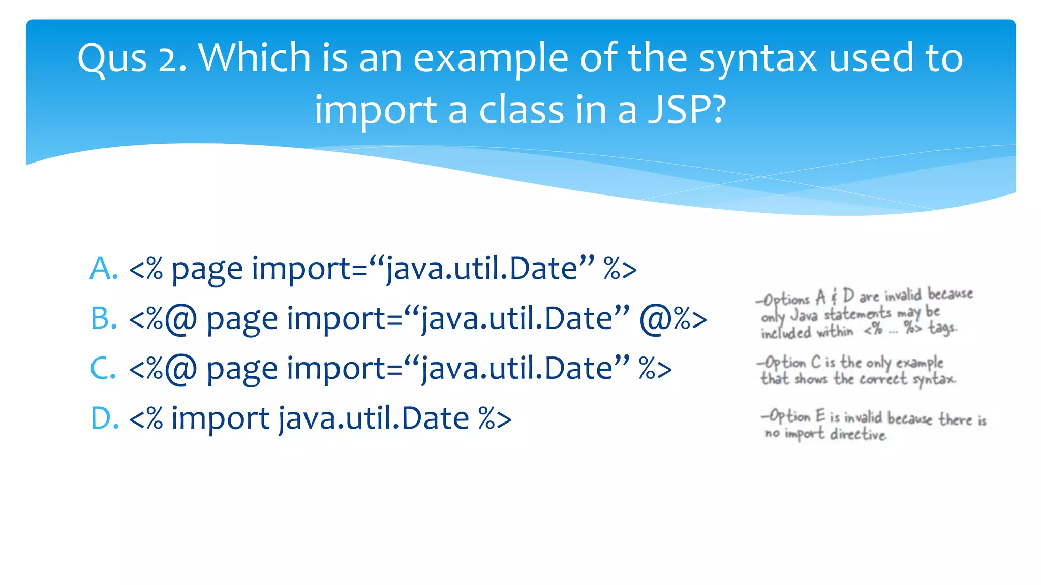 A. <% page import=“java.util.Date” %>
B. <%@ page import=“java.util.Date” @%>
C. <%@ page import=“java.util.Date” %>
D. <% import java.util.Date %>
Qus 2. Which is an example of the syntax used to
import a class in a JSP?
 