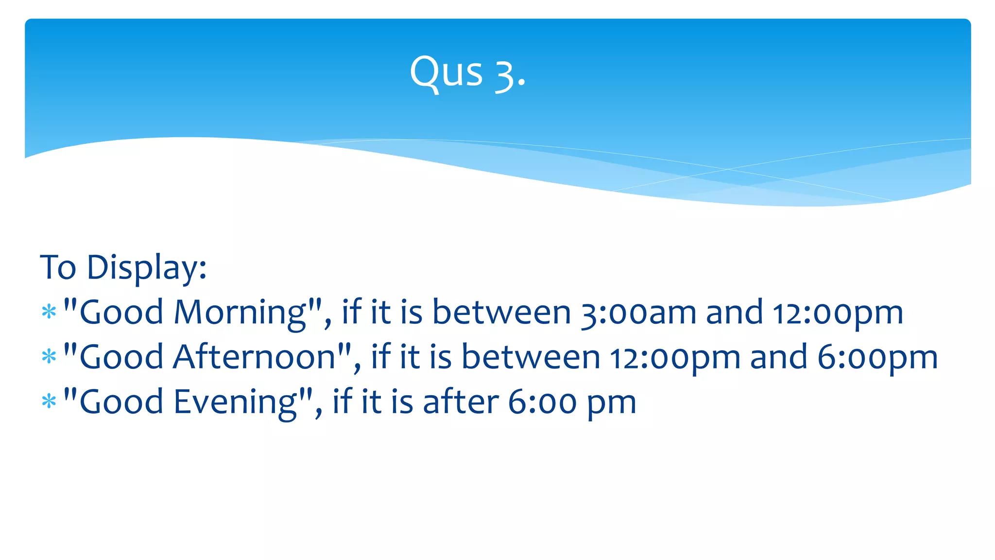 To Display:
"Good Morning", if it is between 3:00am and 12:00pm
"Good Afternoon", if it is between 12:00pm and 6:00pm
"Good Evening", if it is after 6:00 pm
Qus 3.
 