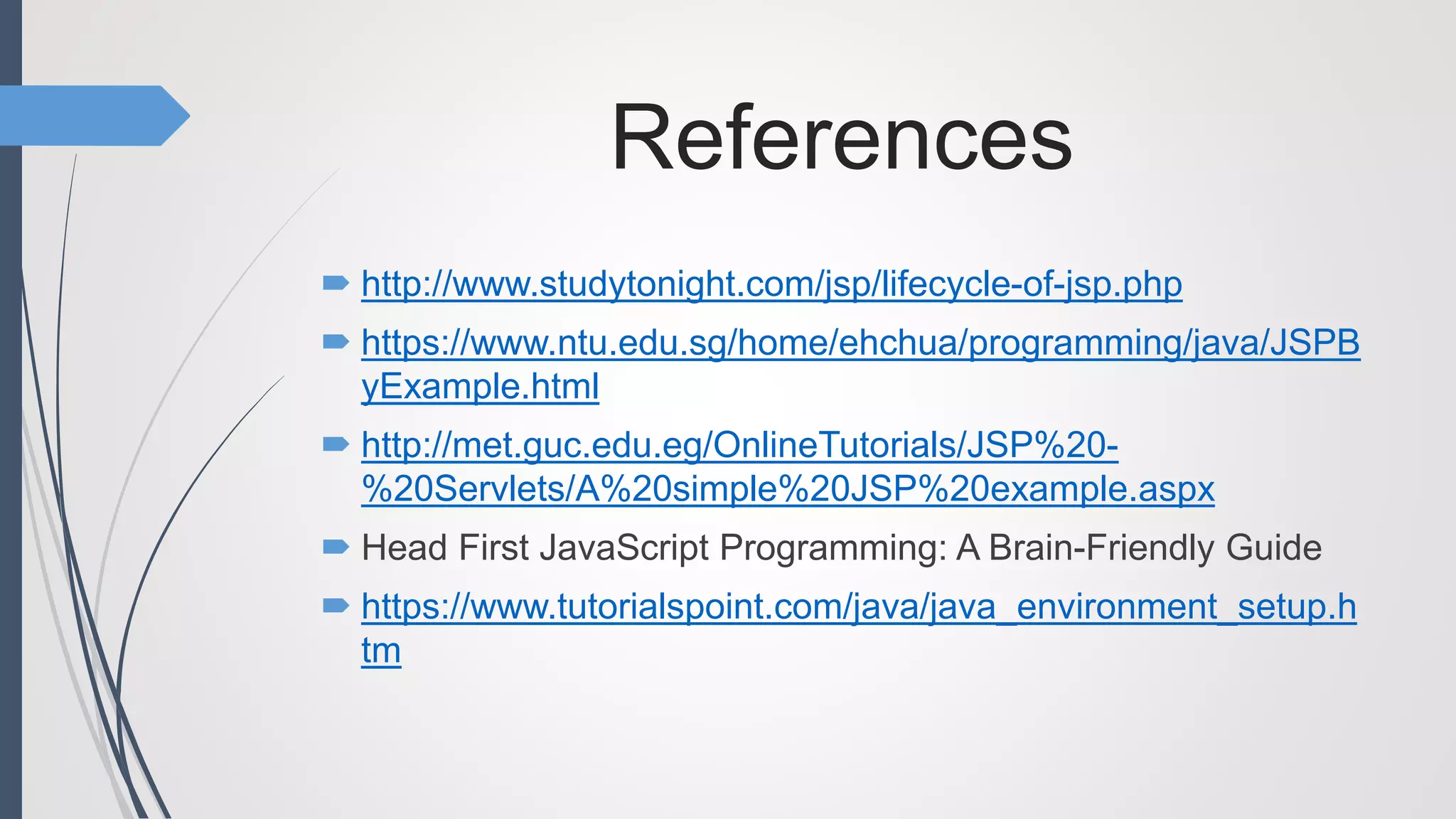 References
 http://www.studytonight.com/jsp/lifecycle-of-jsp.php
 https://www.ntu.edu.sg/home/ehchua/programming/java/JSPB
yExample.html
 http://met.guc.edu.eg/OnlineTutorials/JSP%20-
%20Servlets/A%20simple%20JSP%20example.aspx
 Head First JavaScript Programming: A Brain-Friendly Guide
 https://www.tutorialspoint.com/java/java_environment_setup.h
tm
 