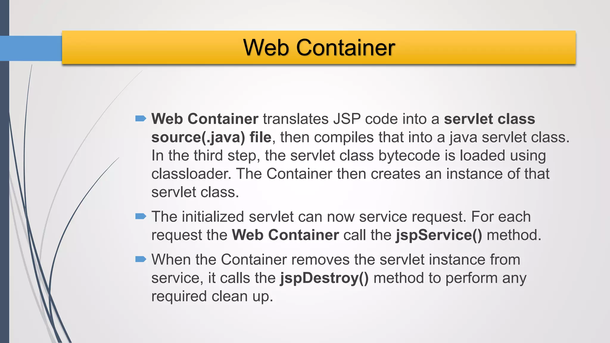  Web Container translates JSP code into a servlet class
source(.java) file, then compiles that into a java servlet class.
In the third step, the servlet class bytecode is loaded using
classloader. The Container then creates an instance of that
servlet class.
 The initialized servlet can now service request. For each
request the Web Container call the jspService() method.
 When the Container removes the servlet instance from
service, it calls the jspDestroy() method to perform any
required clean up.
Web Container
 