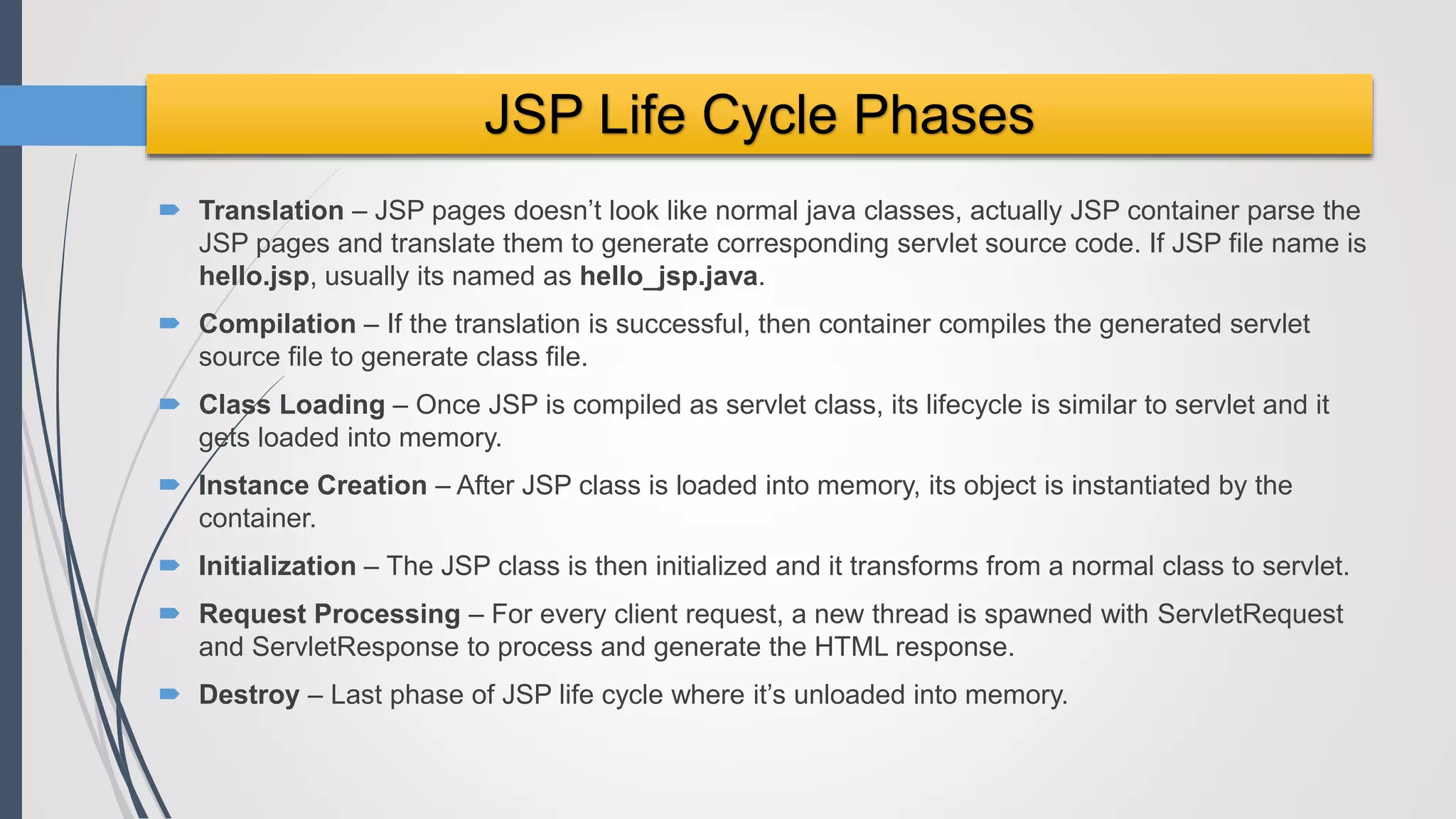  Translation – JSP pages doesn’t look like normal java classes, actually JSP container parse the
JSP pages and translate them to generate corresponding servlet source code. If JSP file name is
hello.jsp, usually its named as hello_jsp.java.
 Compilation – If the translation is successful, then container compiles the generated servlet
source file to generate class file.
 Class Loading – Once JSP is compiled as servlet class, its lifecycle is similar to servlet and it
gets loaded into memory.
 Instance Creation – After JSP class is loaded into memory, its object is instantiated by the
container.
 Initialization – The JSP class is then initialized and it transforms from a normal class to servlet.
 Request Processing – For every client request, a new thread is spawned with ServletRequest
and ServletResponse to process and generate the HTML response.
 Destroy – Last phase of JSP life cycle where it’s unloaded into memory.
JSP Life Cycle Phases
 