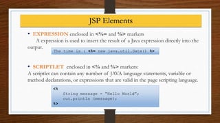 • EXPRESSION enclosed in <%= and %> markers
A expression is used to insert the result of a Java expression directly into the
output.
• SCRIPTLET enclosed in <% and %> markers:
A scriptlet can contain any number of JAVA language statements, variable or
method declarations, or expressions that are valid in the page scripting language.
<%
String message = “Hello World”;
out.println (message);
%>
The time is : <%= new java.util.Date() %>
JSP Elements
 