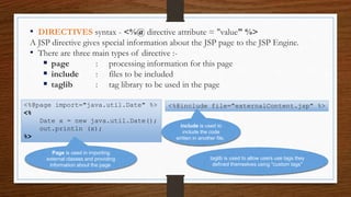 • DIRECTIVES syntax - <%@ directive attribute = "value" %>
A JSP directive gives special information about the JSP page to the JSP Engine.
• There are three main types of directive :-
 page : processing information for this page
 include : files to be included
 taglib : tag library to be used in the page
<%@page import="java.util.Date" %>
<%
Date x = new java.util.Date();
out.println (x);
%>
Page is used in importing
external classes and providing
information about the page
<%@include file="externalContent.jsp" %>
include is used to
include the code
written in another file.
taglib is used to allow users use tags they
defined themselves using "custom tags"
 