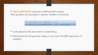 • DECLARATION enclosed in <%! and %> markers
This tag allows the developer to declare variables or methods.
• Code placed in this must end in a semicolon(;).
• Declarations do not generate output, so are used with JSP expressions or
scriptlets.
<%! private int counter = 0 ;
private String getAccount (int accountNo); %>
 