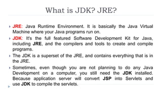 What is JDK? JRE?
 JRE: Java Runtime Environment. It is basically the Java Virtual
Machine where your Java programs run on.
 JDK: It's the full featured Software Development Kit for Java,
including JRE, and the compilers and tools to create and compile
programs.
 The JDK is a superset of the JRE, and contains everything that is in
the JRE.
 Sometimes, even though you are not planning to do any Java
Development on a computer, you still need the JDK installed.
Because application server will convert JSP into Servlets and
use JDK to compile the servlets.
 
