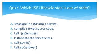 A. Translate the JSP into a servlet.
B. Compile servlet source code.
C. Call _jspService()
D. Instantiate the servlet class.
E. Call jspInit()
F. Call jspDestroy()
Qus 1. Which JSP Lifecycle step is out of order?
 