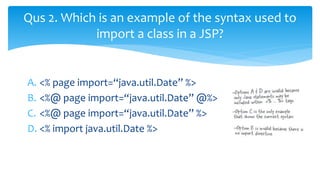 A. <% page import=“java.util.Date” %>
B. <%@ page import=“java.util.Date” @%>
C. <%@ page import=“java.util.Date” %>
D. <% import java.util.Date %>
Qus 2. Which is an example of the syntax used to
import a class in a JSP?
 