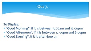 To Display:
"Good Morning", if it is between 3:00am and 12:00pm
"Good Afternoon", if it is between 12:00pm and 6:00pm
"Good Evening", if it is after 6:00 pm
Qus 3.
 