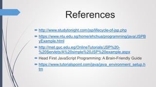 References
 http://www.studytonight.com/jsp/lifecycle-of-jsp.php
 https://www.ntu.edu.sg/home/ehchua/programming/java/JSPB
yExample.html
 http://met.guc.edu.eg/OnlineTutorials/JSP%20-
%20Servlets/A%20simple%20JSP%20example.aspx
 Head First JavaScript Programming: A Brain-Friendly Guide
 https://www.tutorialspoint.com/java/java_environment_setup.h
tm
 