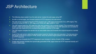 JSP Architecture
 The following steps explain how the web server creates the web page using JSP:
 As with a normal page, your browser sends an HTTP request to the web server.
 The web server recognizes that the HTTP request is for a JSP page and forwards it to a JSP engine. This
is done by using the URL or JSP page which ends with .jsp instead of .html.
 The JSP engine loads the JSP page from disk and converts it into a servlet content. This conversion is very
simple in which all template text is converted to println( ) statements and all JSP elements are converted to
Java code that implements the corresponding dynamic behavior of the page.
 The JSP engine compiles the servlet into an executable class and forwards the original request to a servlet
engine.
 A part of the web server called the servlet engine loads the Servlet class and executes it. During execution,
the servlet produces an output in HTML format, which the servlet engine passes to the web server inside
an HTTP response.
 The web server forwards the HTTP response to your browser in terms of static HTML content.
 Finally web browser handles the dynamically generated HTML page inside the HTTP response exactly as if
it were a static page.
 