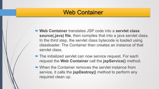  Web Container translates JSP code into a servlet class
source(.java) file, then compiles that into a java servlet class.
In the third step, the servlet class bytecode is loaded using
classloader. The Container then creates an instance of that
servlet class.
 The initialized servlet can now service request. For each
request the Web Container call the jspService() method.
 When the Container removes the servlet instance from
service, it calls the jspDestroy() method to perform any
required clean up.
Web Container
 
