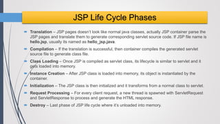  Translation – JSP pages doesn’t look like normal java classes, actually JSP container parse the
JSP pages and translate them to generate corresponding servlet source code. If JSP file name is
hello.jsp, usually its named as hello_jsp.java.
 Compilation – If the translation is successful, then container compiles the generated servlet
source file to generate class file.
 Class Loading – Once JSP is compiled as servlet class, its lifecycle is similar to servlet and it
gets loaded into memory.
 Instance Creation – After JSP class is loaded into memory, its object is instantiated by the
container.
 Initialization – The JSP class is then initialized and it transforms from a normal class to servlet.
 Request Processing – For every client request, a new thread is spawned with ServletRequest
and ServletResponse to process and generate the HTML response.
 Destroy – Last phase of JSP life cycle where it’s unloaded into memory.
JSP Life Cycle Phases
 