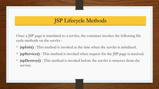 JSP Lifecycle Methods
Once a JSP page is translated to a servlet, the container invokes the following life
cycle methods on the servlet :
• jspInit() : This method is invoked at the time when the servlet is initialized.
• jspService() : This method is invoked when request for the JSP page is received.
• jspDestroy() : This method is invoked before the servlet is removes from the
service.
 