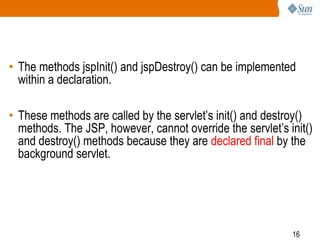 16
• The methods jspInit() and jspDestroy() can be implemented
within a declaration.
• These methods are called by the servlet’s init() and destroy()
methods. The JSP, however, cannot override the servlet’s init()
and destroy() methods because they are declared final by the
background servlet.
 