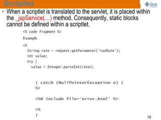 19
Scriptlet
• When a scriptlet is translated to the servlet, it is placed within
the _jspService(…) method. Consequently, static blocks
cannot be defined within a scriptlet.
 