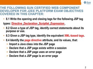 2
THE FOLLOWING SUN CERTIFIED WEB COMPONENT
DEVELOPER FOR J2EE PLATFORM EXAM OBJECTIVES
COVERED IN THIS CHAPTER:
• 8.1 Write the opening and closing tags for the following JSP tag
types: Directive ,Declaration ,Scriptlet ,Expression .
• 8.2 Given a type of JSP tag, identify correct statements about its
purpose or use.
• 8.3 Given a JSP tag type, identify the equivalent XML-based tags.
• 8.4 Identify the page directive attribute, and its values, that:
> Import a Java class into the JSP page
> Declare that a JSP page exists within a session
> Declare that a JSP page uses an error page
> Declare that a JSP page is an error page
 