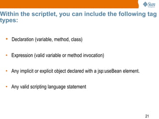 21
Within the scriptlet, you can include the following tag
types:
• Declaration (variable, method, class)
• Expression (valid variable or method invocation)
• Any implicit or explicit object declared with a jsp:useBean element.
• Any valid scripting language statement
 