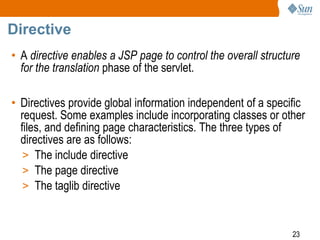 23
Directive
• A directive enables a JSP page to control the overall structure
for the translation phase of the servlet.
• Directives provide global information independent of a specific
request. Some examples include incorporating classes or other
files, and defining page characteristics. The three types of
directives are as follows:
> The include directive
> The page directive
> The taglib directive
 