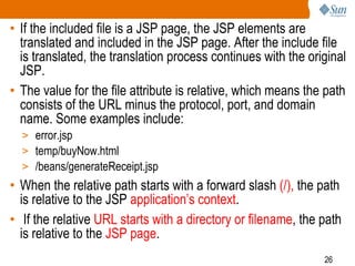 26
• If the included file is a JSP page, the JSP elements are
translated and included in the JSP page. After the include file
is translated, the translation process continues with the original
JSP.
• The value for the file attribute is relative, which means the path
consists of the URL minus the protocol, port, and domain
name. Some examples include:
> error.jsp
> temp/buyNow.html
> /beans/generateReceipt.jsp
• When the relative path starts with a forward slash (/), the path
is relative to the JSP application’s context.
• If the relative URL starts with a directory or filename, the path
is relative to the JSP page.
 