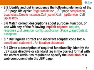3
• 8.5 Identify and put in sequence the following elements of the
JSP page life cycle: Page translation ,JSP page compilation,
Load class,Create instance,Call jspInit,Call _jspService ,Call
jspDestroy .
• 8.6 Match correct descriptions about purpose, function, or
use with any of the following implicit objects: request,
response ,out ,session ,config ,application ,Page ,pageContext,
exception .
• 8.7 Distinguish correct and incorrect scriptlet code for: A
conditional statement , An iteration statement
• 9.1 Given a description of required functionality, identify the
JSP page directive or standard tag in the correct format with
the correct attributes required to specify the inclusion of a
web component into the JSP page.
 