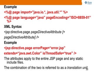 30
Example
<%@ page import=”java.io.*, java.util.*” %>
<%@ page language=”java” pageEncoding=”ISO=8859-01”
%>
XML Syntax
<jsp:directive.page pageDirectiveAttribute [+
pageDirectiveAttribute] />
Example
<jsp:directive.page errorPage=“error.jsp”
extends=“java.awt.Color” isThreadSafe=“true” />
The attributes apply to the entire JSP page and any static
include files.
The combination of the two is referred to as a translation unit.
 