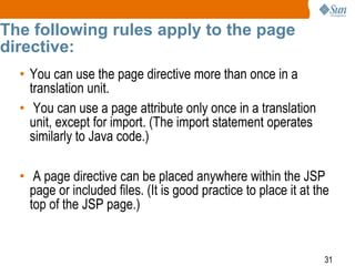 31
The following rules apply to the page
directive:
• You can use the page directive more than once in a
translation unit.
• You can use a page attribute only once in a translation
unit, except for import. (The import statement operates
similarly to Java code.)
• A page directive can be placed anywhere within the JSP
page or included files. (It is good practice to place it at the
top of the JSP page.)
 