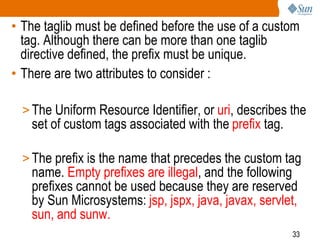 33
• The taglib must be defined before the use of a custom
tag. Although there can be more than one taglib
directive defined, the prefix must be unique.
• There are two attributes to consider :
> The Uniform Resource Identifier, or uri, describes the
set of custom tags associated with the prefix tag.
> The prefix is the name that precedes the custom tag
name. Empty prefixes are illegal, and the following
prefixes cannot be used because they are reserved
by Sun Microsystems: jsp, jspx, java, javax, servlet,
sun, and sunw.
 