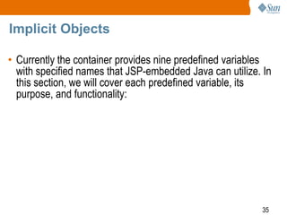 35
Implicit Objects
• Currently the container provides nine predefined variables
with specified names that JSP-embedded Java can utilize. In
this section, we will cover each predefined variable, its
purpose, and functionality:
 