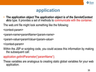 36
application
• The application object The application object is of the ServletContext
data type. It provides a set of methods to communicate with the container.
The web.xml file might look something like the following:
<context-param>
<param-name>paramName</param-name>
<param-value>paramValue</param-value>
</context-param>
Within the JSP or scripting code, you could access this information by making
the subsequent call:
application.getInitParameter(“paramName”);
These variables are analogous to creating static global variables for your web
application.
 