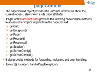 37
pageContext
• The pageContext object provides the JSP with information about the
current request, also known as its page attributes.
• .PageContext abstract class provides the following convenience methods
to access other implicit objects from the pageContext:
 getOut()
 getException()
 getPage()
 getRequest()
 getResponse()
 getSession()
 getServletConfig()
 getServletContext()
• It also provides methods for forwarding, inclusion, and error handling:
• forward() include() handlePageException()
 