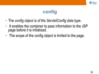 38
config
• The config object is of the ServletConfig data type.
• It enables the container to pass information to the JSP
page before it is initialized.
• The scope of the config object is limited to the page.
 